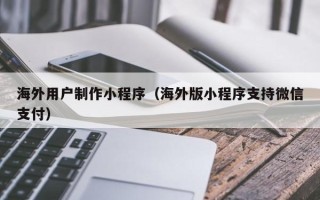 丰城海外用户制作小程序（海外版小程序支持微信支付）